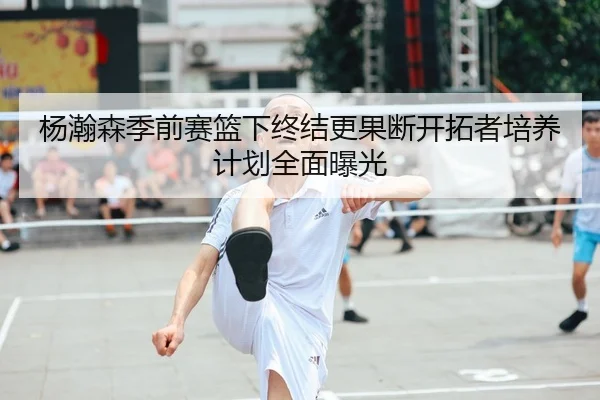 杨瀚森季前赛篮下终结更果断开拓者培养计划全面曝光