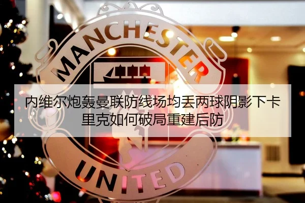 内维尔炮轰曼联防线场均丢两球阴影下卡里克如何破局重建后防