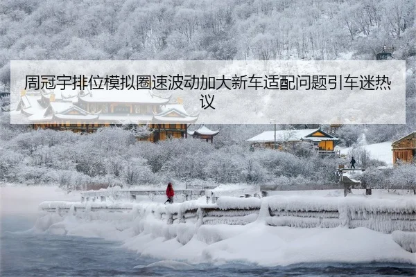 周冠宇排位模拟圈速波动加大新车适配问题引车迷热议
