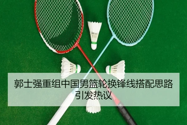 郭士强重组中国男篮轮换锋线搭配思路引发热议
